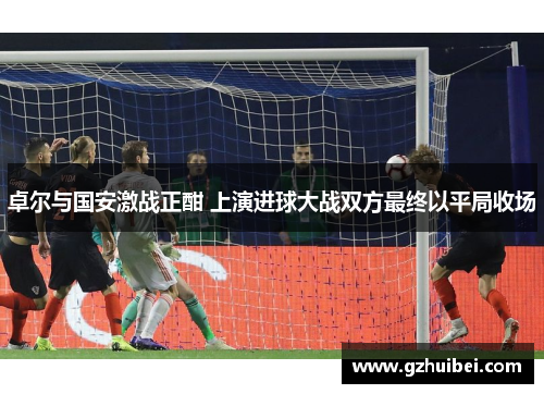 卓尔与国安激战正酣 上演进球大战双方最终以平局收场