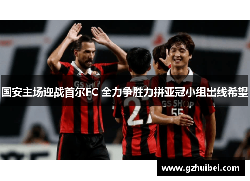 国安主场迎战首尔FC 全力争胜力拼亚冠小组出线希望