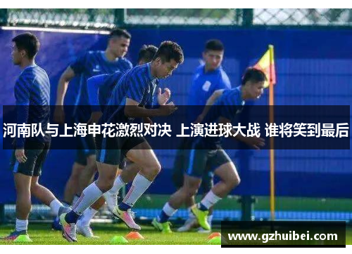 河南队与上海申花激烈对决 上演进球大战 谁将笑到最后